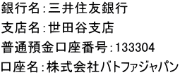 銀行名：三井住友銀行 支店名：世田谷支店 普通預金口座番号：133304 口座名：株式会社バトファジャパン